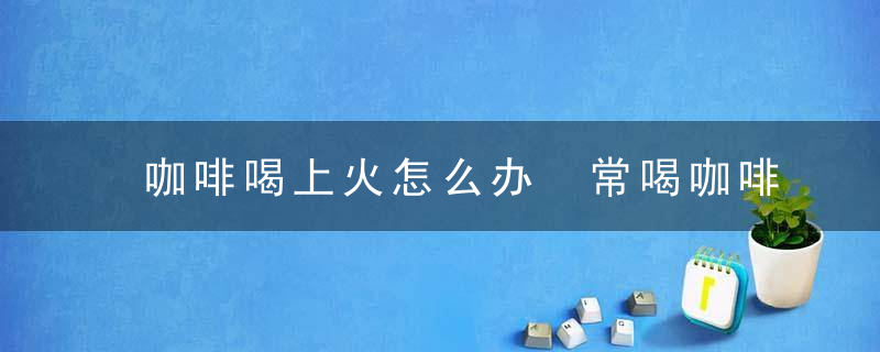 咖啡喝上火怎么办 常喝咖啡注意事项知多少